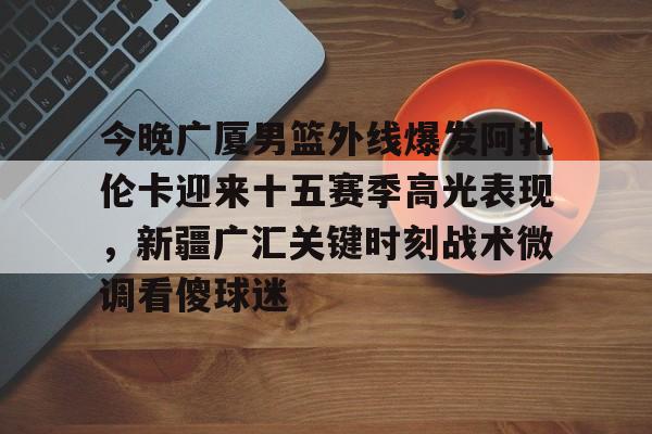 爱游戏官网-今晚广厦男篮外线爆发阿扎伦卡迎来十五赛季高光表现，新疆广汇关键时刻战术微调看傻球迷
