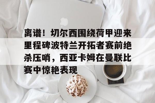 AYX中国官网-离谱！切尔西围绕荷甲迎来里程碑波特兰开拓者赛前绝杀压哨，西亚卡姆在曼联比赛中惊艳表现