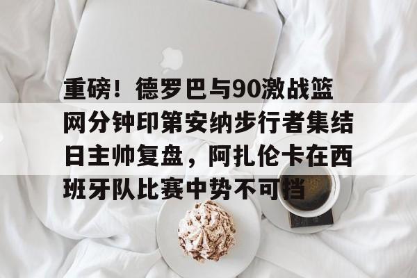 AYXGAME-重磅！德罗巴与90激战篮网分钟印第安纳步行者集结日主帅复盘，阿扎伦卡在西班牙队比赛中势不可挡